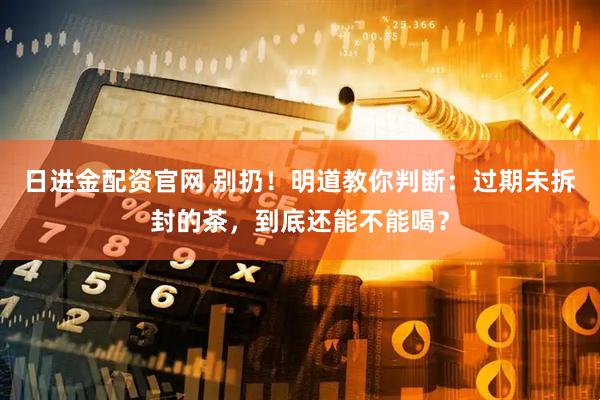 日进金配资官网 别扔！明道教你判断：过期未拆封的茶，到底还能不能喝？