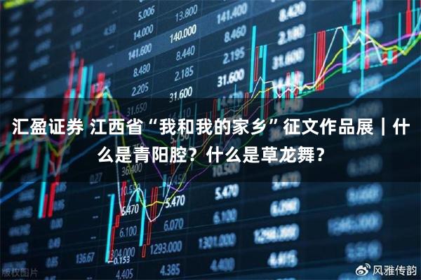 汇盈证券 江西省“我和我的家乡”征文作品展｜什么是青阳腔？什么是草龙舞？