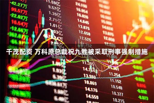 千茂配资 万科原总裁祝九胜被采取刑事强制措施
