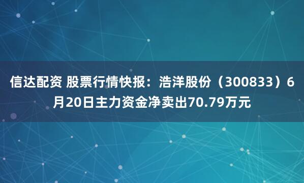 信达配资 股票行情快报：浩洋股份（300833）6月20日主力资金净卖出70.79万元