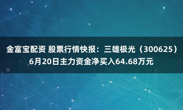 金富宝配资 股票行情快报：三雄极光（300625）6月20日主力资金净买入64.68万元