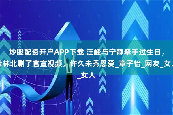 炒股配资开户APP下载 汪峰与宁静牵手过生日，森林北删了官宣视频，许久未秀恩爱_章子怡_网友_女人