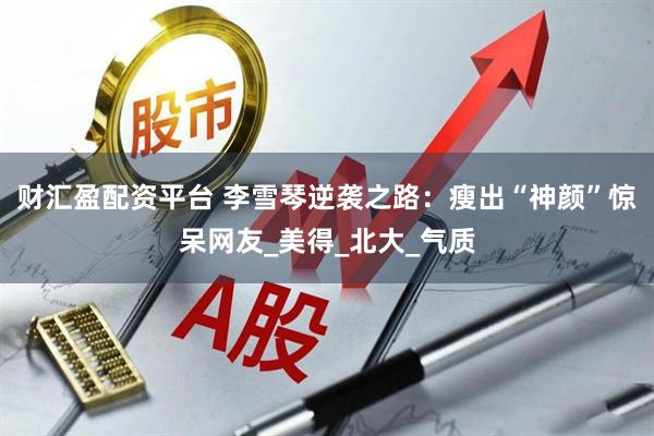 财汇盈配资平台 李雪琴逆袭之路：瘦出“神颜”惊呆网友_美得_北大_气质