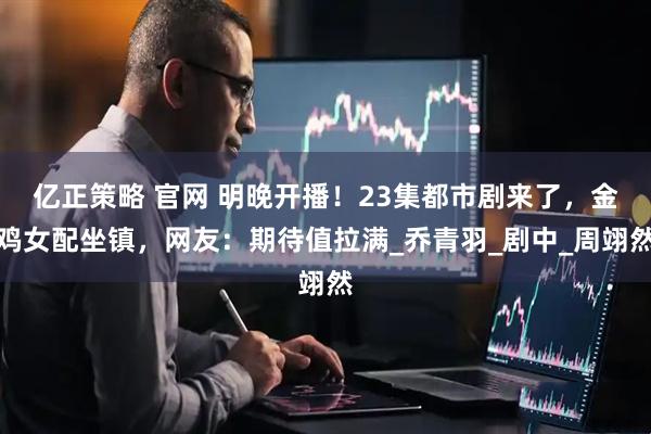 亿正策略 官网 明晚开播！23集都市剧来了，金鸡女配坐镇，网友：期待值拉满_乔青羽_剧中_周翊然