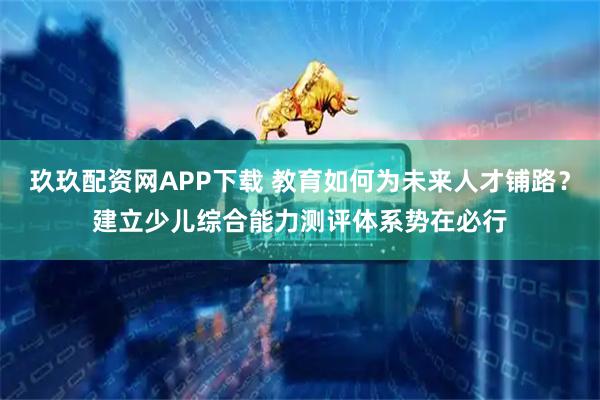 玖玖配资网APP下载 教育如何为未来人才铺路？建立少儿综合能力测评体系势在必行