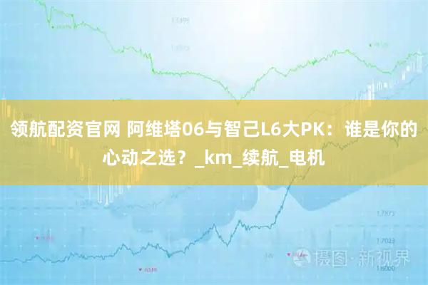 领航配资官网 阿维塔06与智己L6大PK：谁是你的心动之选？_km_续航_电机