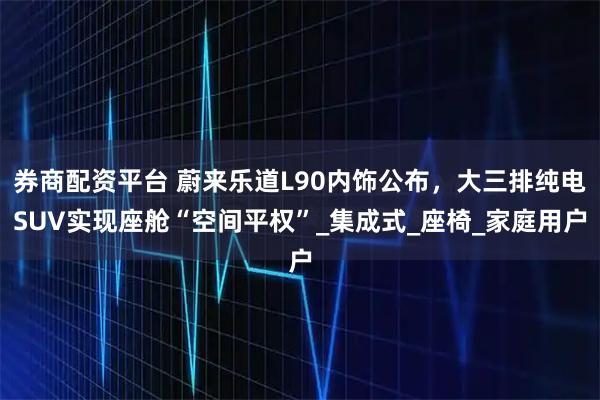 券商配资平台 蔚来乐道L90内饰公布,大三排纯电SUV实现座舱“空间平权”_集成式_座椅_家庭用户
