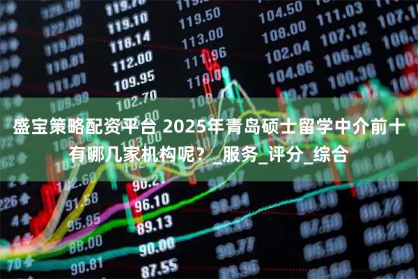 盛宝策略配资平台 2025年青岛硕士留学中介前十有哪几家机构呢？_服务_评分_综合