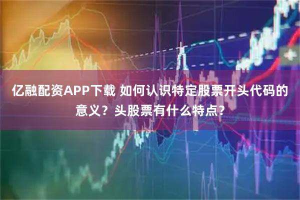 亿融配资APP下载 如何认识特定股票开头代码的意义？头股票有什么特点？