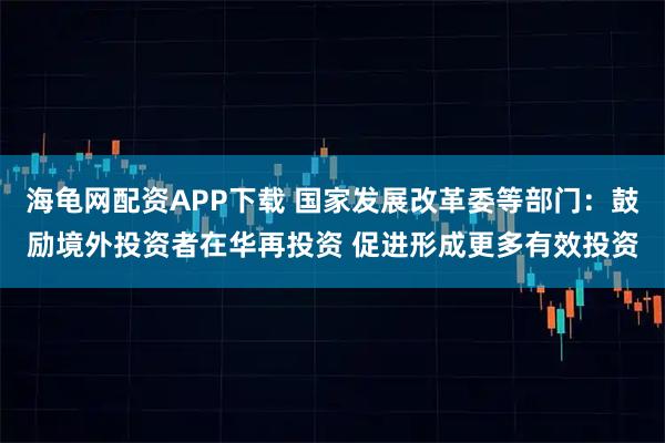 海龟网配资APP下载 国家发展改革委等部门：鼓励境外投资者在华再投资 促进形成更多有效投资