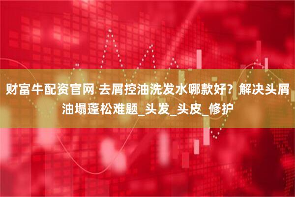 财富牛配资官网 去屑控油洗发水哪款好？解决头屑油塌蓬松难题_头发_头皮_修护