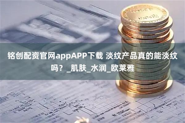 铭创配资官网appAPP下载 淡纹产品真的能淡纹吗？_肌肤_水润_欧莱雅