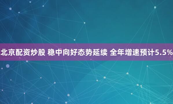 北京配资炒股 稳中向好态势延续 全年增速预计5.5%