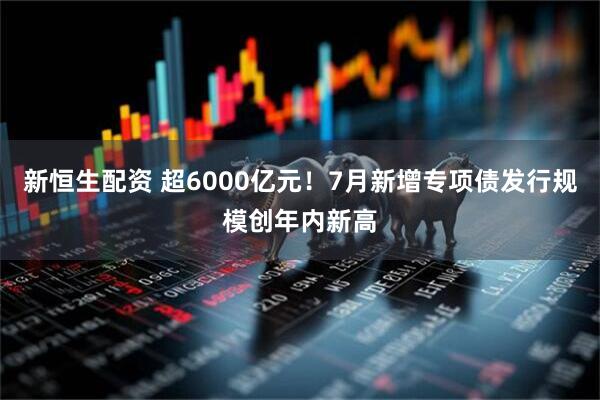 新恒生配资 超6000亿元！7月新增专项债发行规模创年内新高
