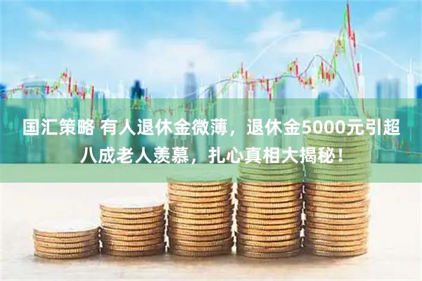 国汇策略 有人退休金微薄，退休金5000元引超八成老人羡慕，扎心真相大揭秘！