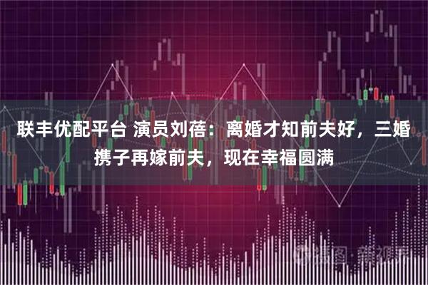 联丰优配平台 演员刘蓓：离婚才知前夫好，三婚携子再嫁前夫，现在幸福圆满