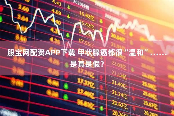 股宝网配资APP下载 甲状腺癌都很“温和”……是真是假？