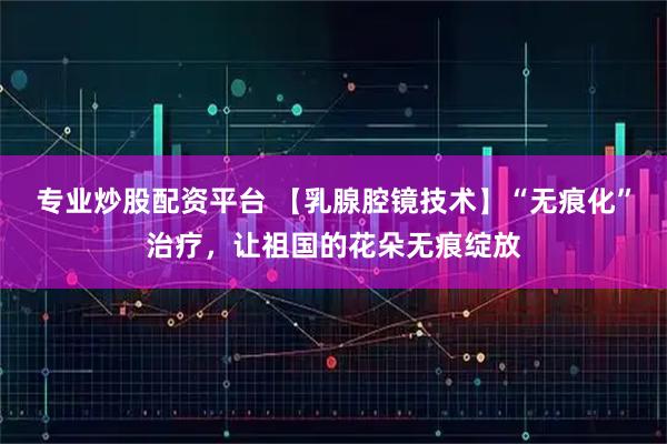 专业炒股配资平台 【乳腺腔镜技术】“无痕化”治疗，让祖国的花朵无痕绽放