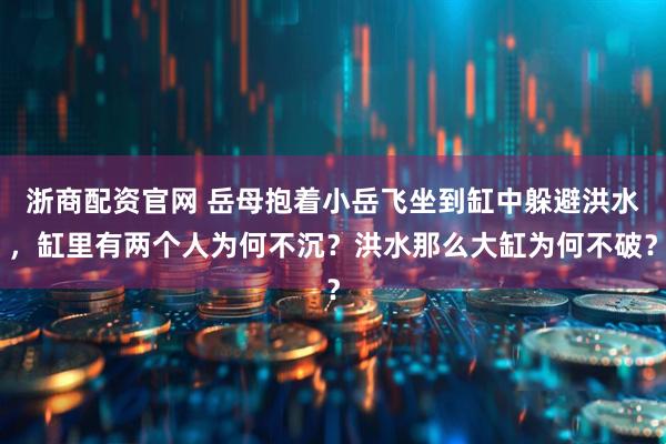 浙商配资官网 岳母抱着小岳飞坐到缸中躲避洪水，缸里有两个人为何不沉？洪水那么大缸为何不破？