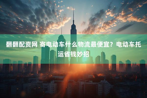 翻翻配资网 寄电动车什么物流最便宜？电动车托运省钱妙招