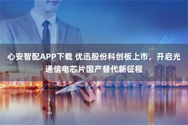 心安智配APP下载 优迅股份科创板上市，开启光通信电芯片国产替代新征程