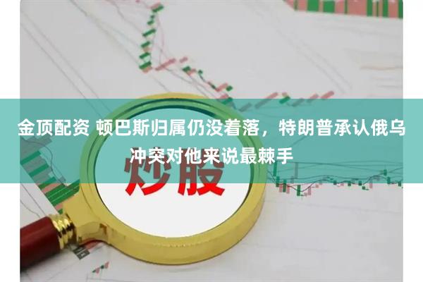 金顶配资 顿巴斯归属仍没着落，特朗普承认俄乌冲突对他来说最棘手