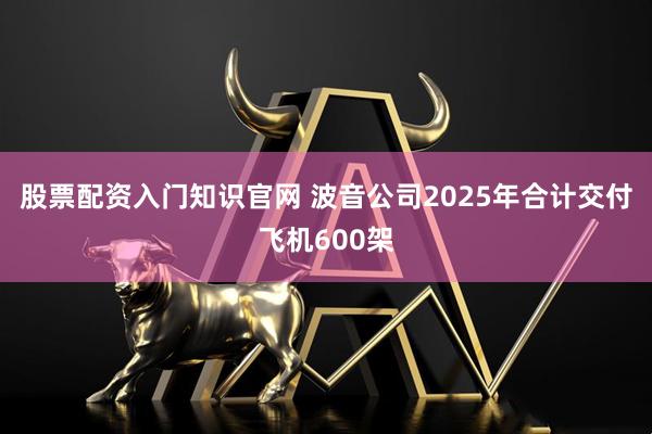 股票配资入门知识官网 波音公司2025年合计交付飞机600架