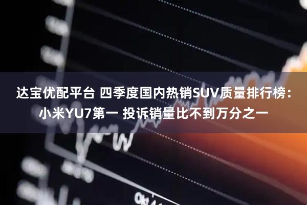 达宝优配平台 四季度国内热销SUV质量排行榜：小米YU7第一 投诉销量比不到万分之一