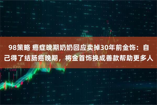 98策略 癌症晚期奶奶回应卖掉30年前金饰：自己得了结肠癌晚期，将金首饰换成善款帮助更多人