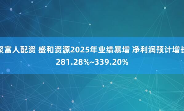 聚富人配资 盛和资源2025年业绩暴增 净利润预计增长281.28%~339.20%