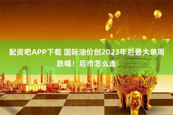 配资吧APP下载 国际油价创2023年后最大单周跌幅！后市怎么走