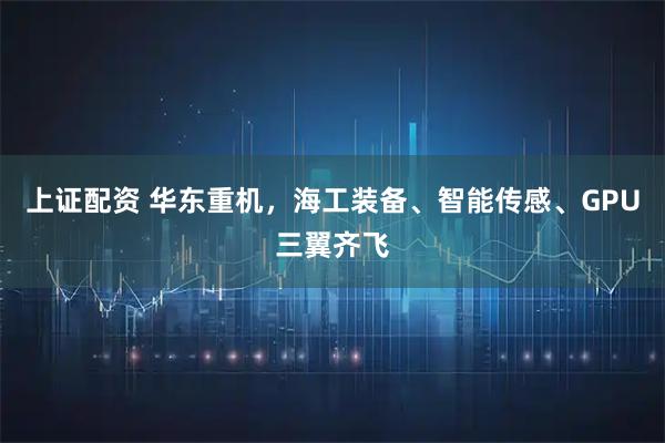 上证配资 华东重机，海工装备、智能传感、GPU三翼齐飞