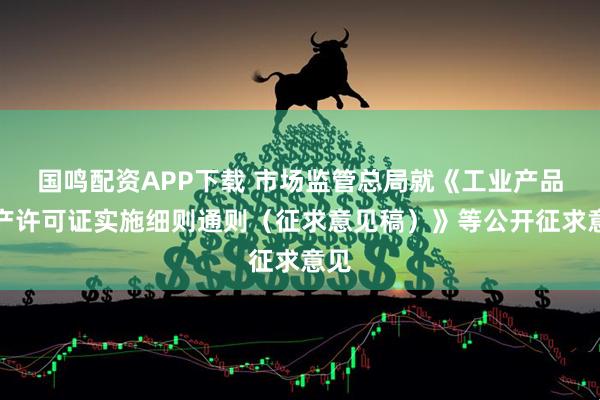 国鸣配资APP下载 市场监管总局就《工业产品生产许可证实施细则通则（征求意见稿）》等公开征求意见