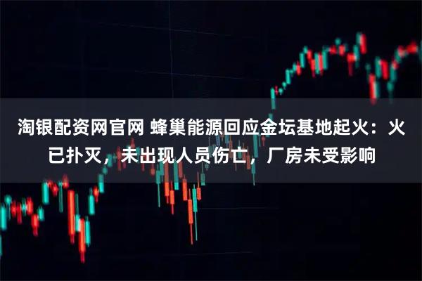 淘银配资网官网 蜂巢能源回应金坛基地起火：火已扑灭，未出现人员伤亡，厂房未受影响