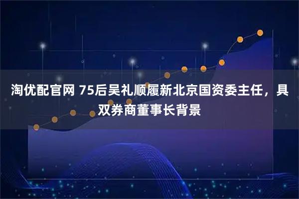 淘优配官网 75后吴礼顺履新北京国资委主任，具双券商董事长背景
