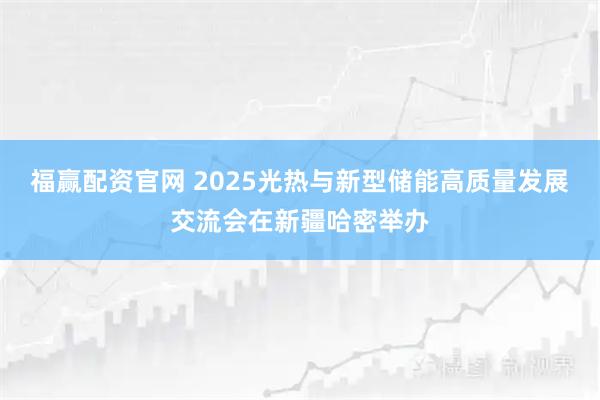 福赢配资官网 2025光热与新型储能高质量发展交流会在新疆哈密举办
