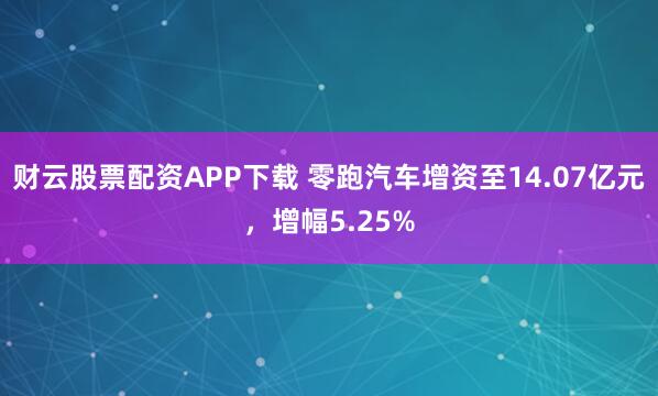 财云股票配资APP下载 零跑汽车增资至14.07亿元，增幅5.25%