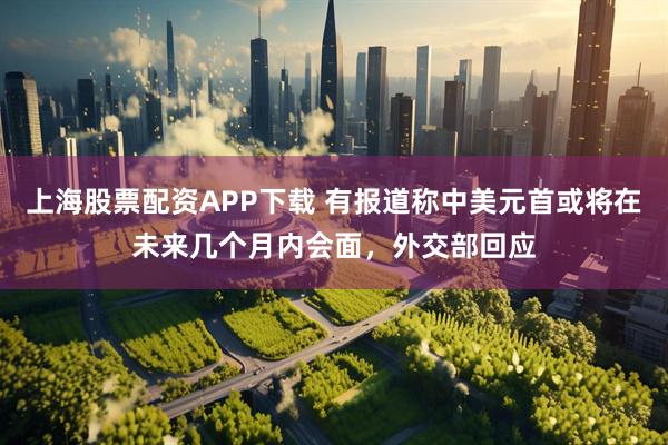 上海股票配资APP下载 有报道称中美元首或将在未来几个月内会面，外交部回应
