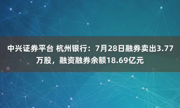 中兴证券平台 杭州银行：7月28日融券卖出3.77万股，融资融券余额18.69亿元