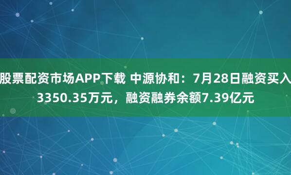 股票配资市场APP下载 中源协和：7月28日融资买入3350.35万元，融资融券余额7.39亿元