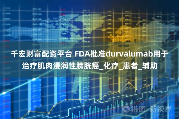 千宏财富配资平台 FDA批准durvalumab用于治疗肌肉浸润性膀胱癌_化疗_患者_辅助