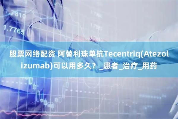 股票网络配资 阿替利珠单抗Tecentriq(Atezolizumab)可以用多久？_患者_治疗_用药