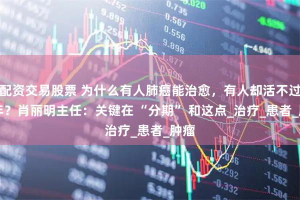 配资交易股票 为什么有人肺癌能治愈，有人却活不过 1 年？肖丽明主任：关键在 “分期” 和这点_治疗_患者_肿瘤