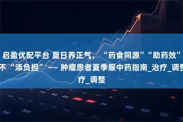 启盈优配平台 夏日养正气， “药食同源”“助药效” 不 “添负担” —— 肿瘤患者夏季服中药指南_治疗_调整
