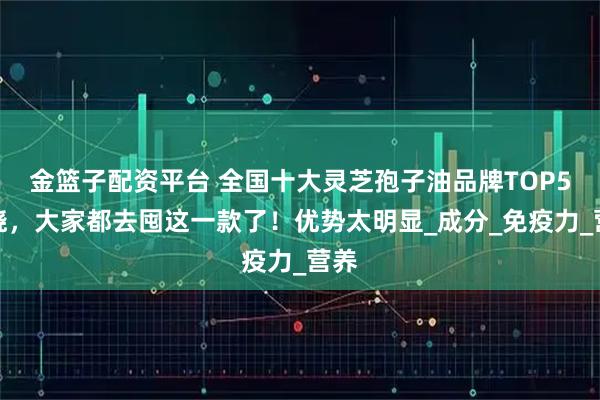 金篮子配资平台 全国十大灵芝孢子油品牌TOP5揭晓，大家都去囤这一款了！优势太明显_成分_免疫力_营养