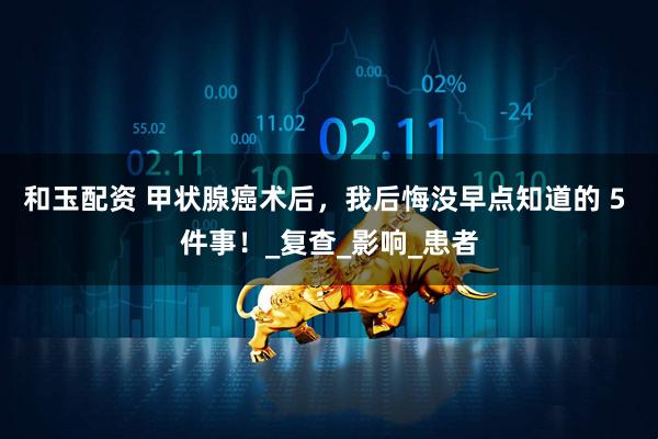 和玉配资 甲状腺癌术后，我后悔没早点知道的 5 件事！_复查_影响_患者