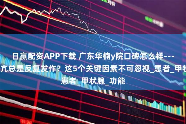日赢配资APP下载 广东华楠y院口碑怎么样---为什么甲亢总是反复发作？这5个关键因素不可忽视_患者_甲状腺_功能