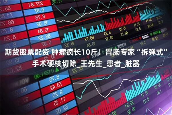 期货股票配资 肿瘤疯长10斤！胃肠专家“拆弹式”手术硬核切除_王先生_患者_脏器