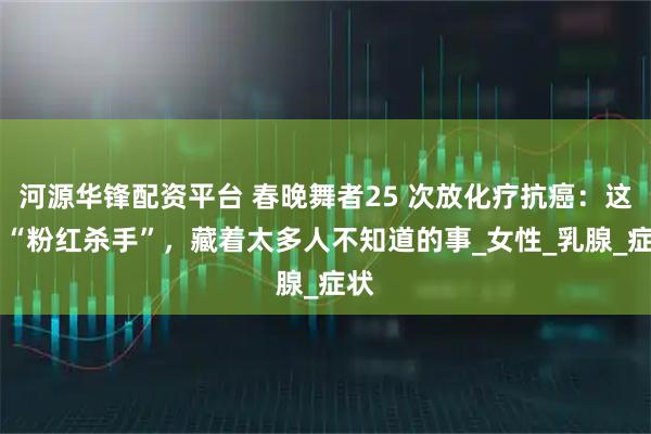 河源华锋配资平台 春晚舞者25 次放化疗抗癌：这个 “粉红杀手”，藏着太多人不知道的事_女性_乳腺_症状