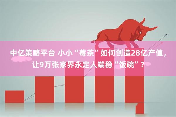 中亿策略平台 小小“莓茶”如何创造28亿产值，让9万张家界永定人端稳“饭碗”？